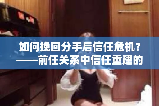 如何挽回分手后信任危机？——前任关系中信任重建的实用指南
