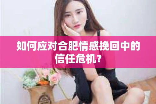 如何应对合肥情感挽回中的信任危机？