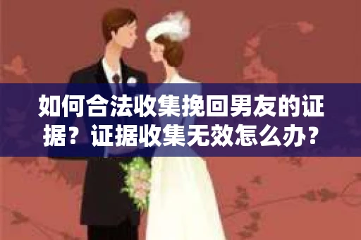 如何合法收集挽回男友的证据？证据收集无效怎么办？