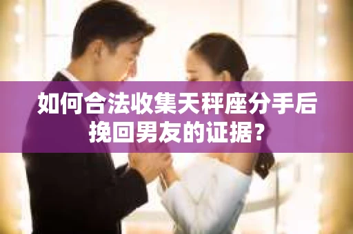 如何合法收集天秤座分手后挽回男友的证据？
