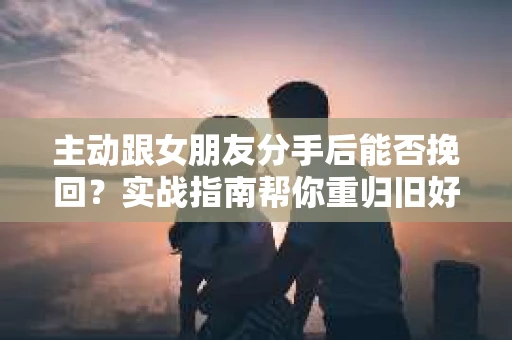 主动跟女朋友分手后能否挽回？实战指南帮你重归旧好