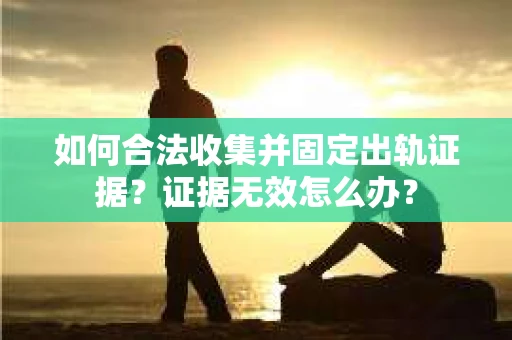 如何合法收集并固定出轨证据？证据无效怎么办？