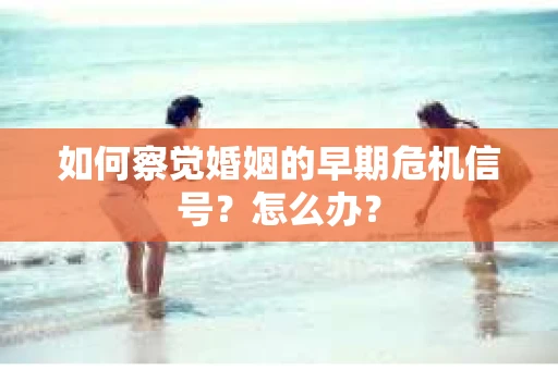 如何察觉婚姻的早期危机信号？怎么办？