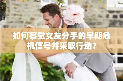 如何察觉女友分手的早期危机信号并采取行动？