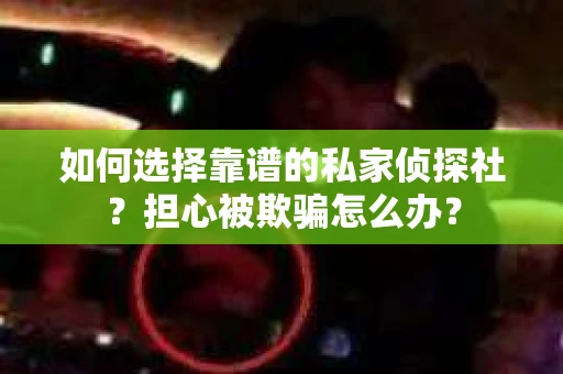 如何选择靠谱的私家侦探社？担心被欺骗怎么办？