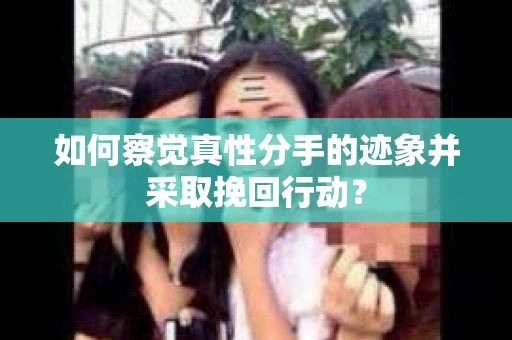 如何察觉真性分手的迹象并采取挽回行动？