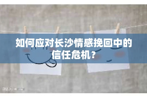 如何应对长沙情感挽回中的信任危机? 如何应对长沙情感挽回中的信任危机?