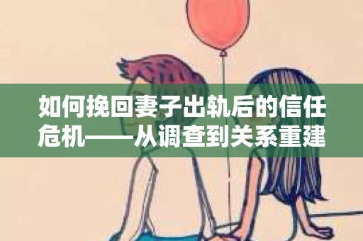 如何挽回妻子出轨后的信任危机——从调查到关系重建的全方位指南