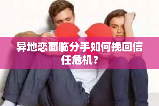 异地恋面临分手如何挽回信任危机？