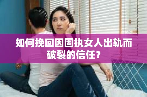如何挽回因固执女人出轨而破裂的信任？