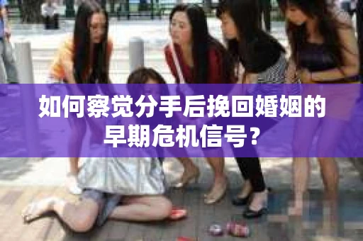 如何察觉分手后挽回婚姻的早期危机信号？