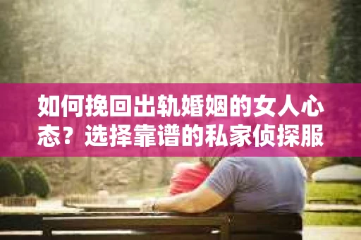 如何挽回出轨婚姻的女人心态？选择靠谱的私家侦探服务指南