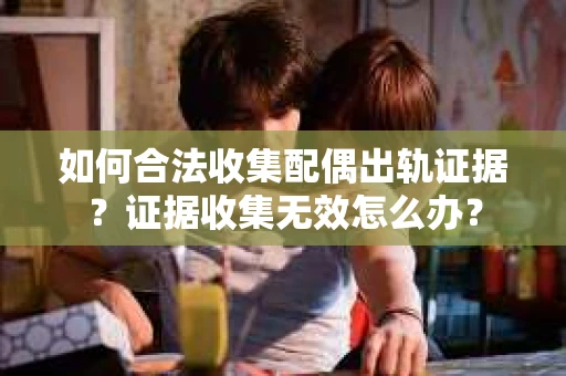 如何合法收集配偶出轨证据？证据收集无效怎么办？