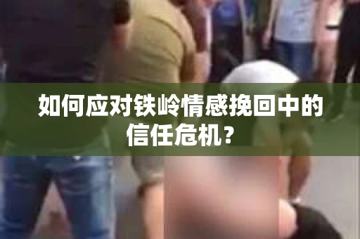 如何应对铁岭情感挽回中的信任危机? 如何应对铁岭情感挽回中的信任危机?