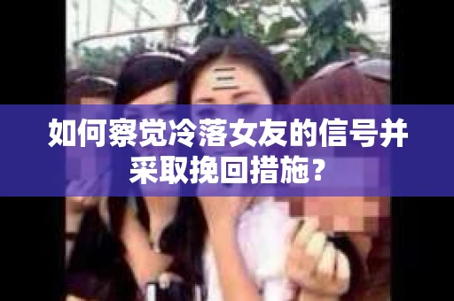 如何察觉冷落女友的信号并采取挽回措施？