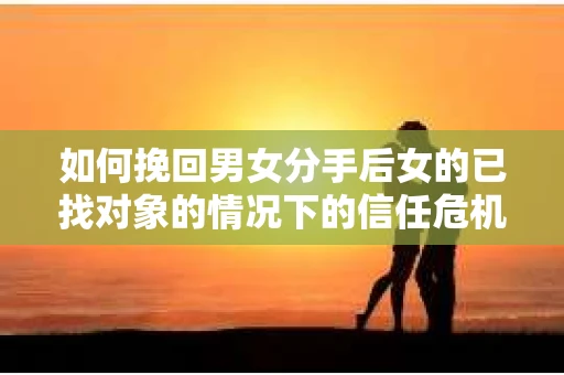 如何挽回男女分手后女的已找对象的情况下的信任危机？