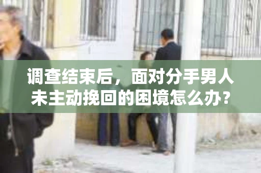 调查结束后，面对分手男人未主动挽回的困境怎么办？