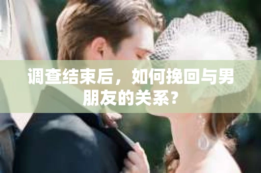 调查结束后，如何挽回与男朋友的关系？
