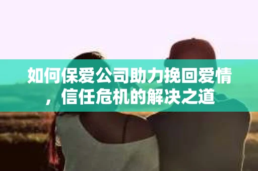 如何保爱公司助力挽回爱情，信任危机的解决之道