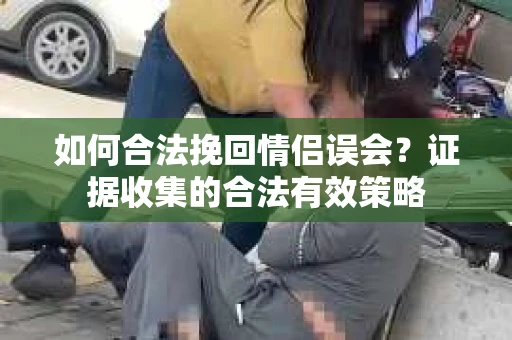 如何合法挽回情侣误会？证据收集的合法有效策略