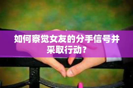 如何察觉女友的分手信号并采取行动？