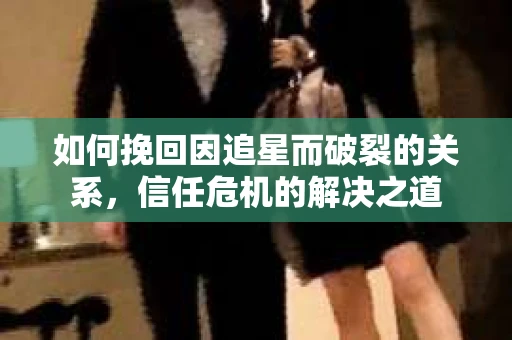 如何挽回因追星而破裂的关系，信任危机的解决之道