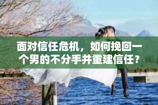 面对信任危机，如何挽回一个男的不分手并重建信任？