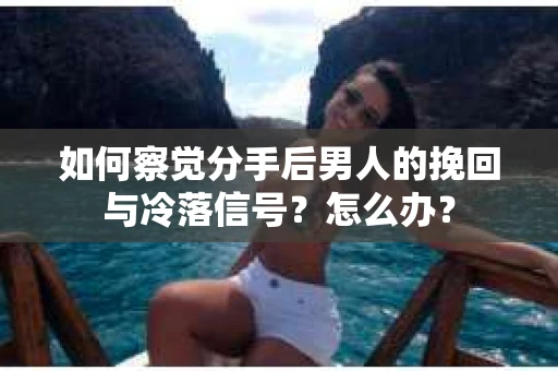 如何察觉分手后男人的挽回与冷落信号？怎么办？
