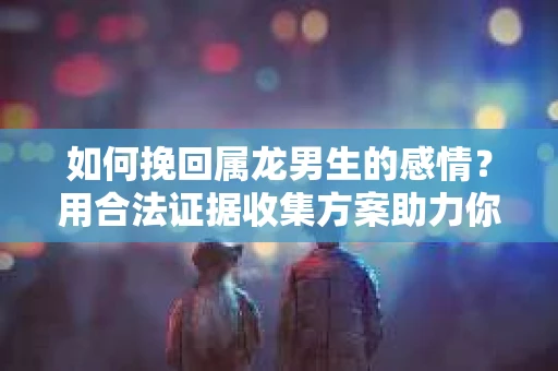 如何挽回属龙男生的感情？用合法证据收集方案助力你的努力？