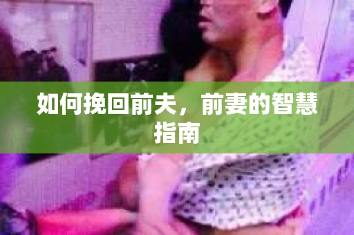 如何挽回前夫，前妻的智慧指南