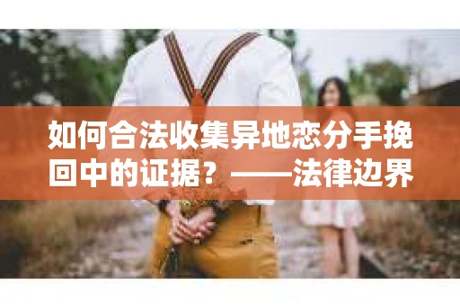 如何合法收集异地恋分手挽回中的证据？——法律边界内的取证策略