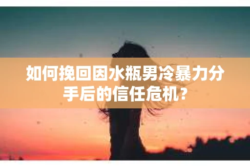 如何挽回因水瓶男冷暴力分手后的信任危机？