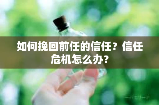 如何挽回前任的信任?信任危机怎么办? 如何挽回前任的信任?信任危机怎么办?