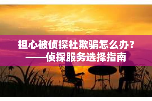 担心被侦探社欺骗怎么办?——侦探服务选择指南 担心被侦探社欺骗怎么办?——侦探服务选择指南
